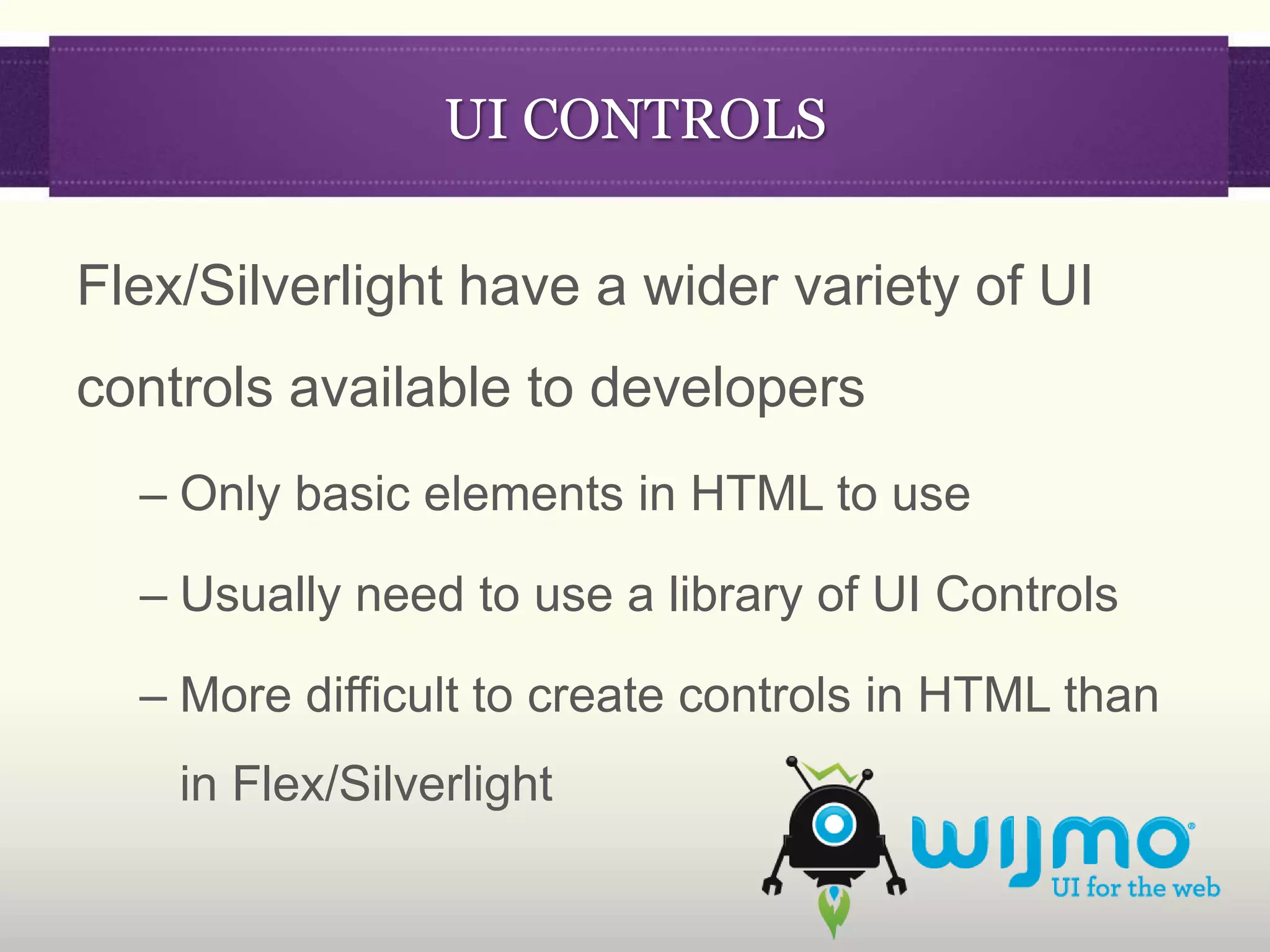 UI CONTROLS

Flex/Silverlight have a wider variety of UI
controls available to developers
  – Only basic elements in HTML to use

  – Usually need to use a library of UI Controls

  – More difficult to create controls in HTML than
    in Flex/Silverlight
 
