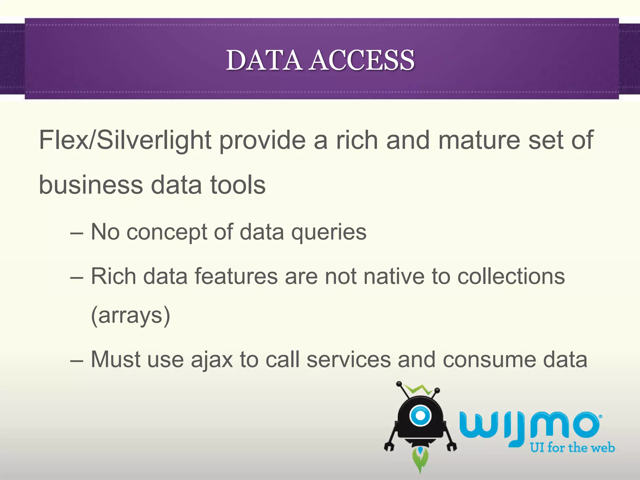 DATA ACCESS

Flex/Silverlight provide a rich and mature set of
business data tools
  – No concept of data queries
  – Rich data features are not native to collections
    (arrays)
  – Must use ajax to call services and consume data
 