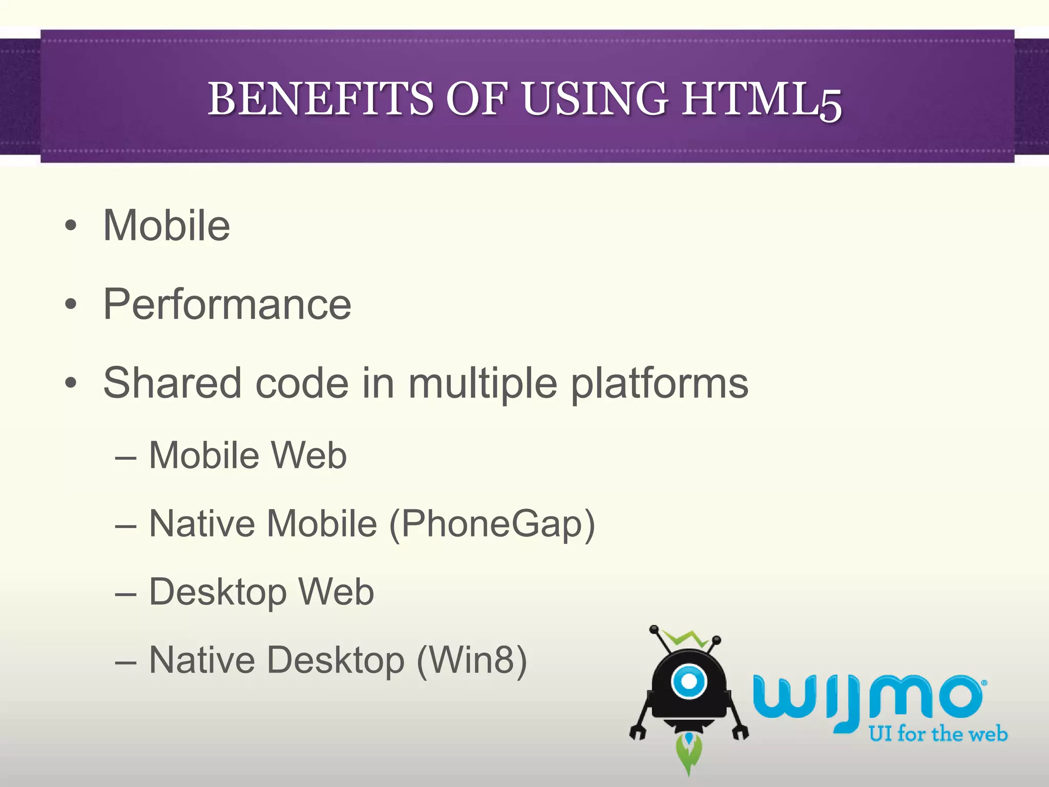 BENEFITS OF USING HTML5

• Mobile
• Performance
• Shared code in multiple platforms
  – Mobile Web
  – Native Mobile (PhoneGap)
  – Desktop Web
  – Native Desktop (Win8)
 