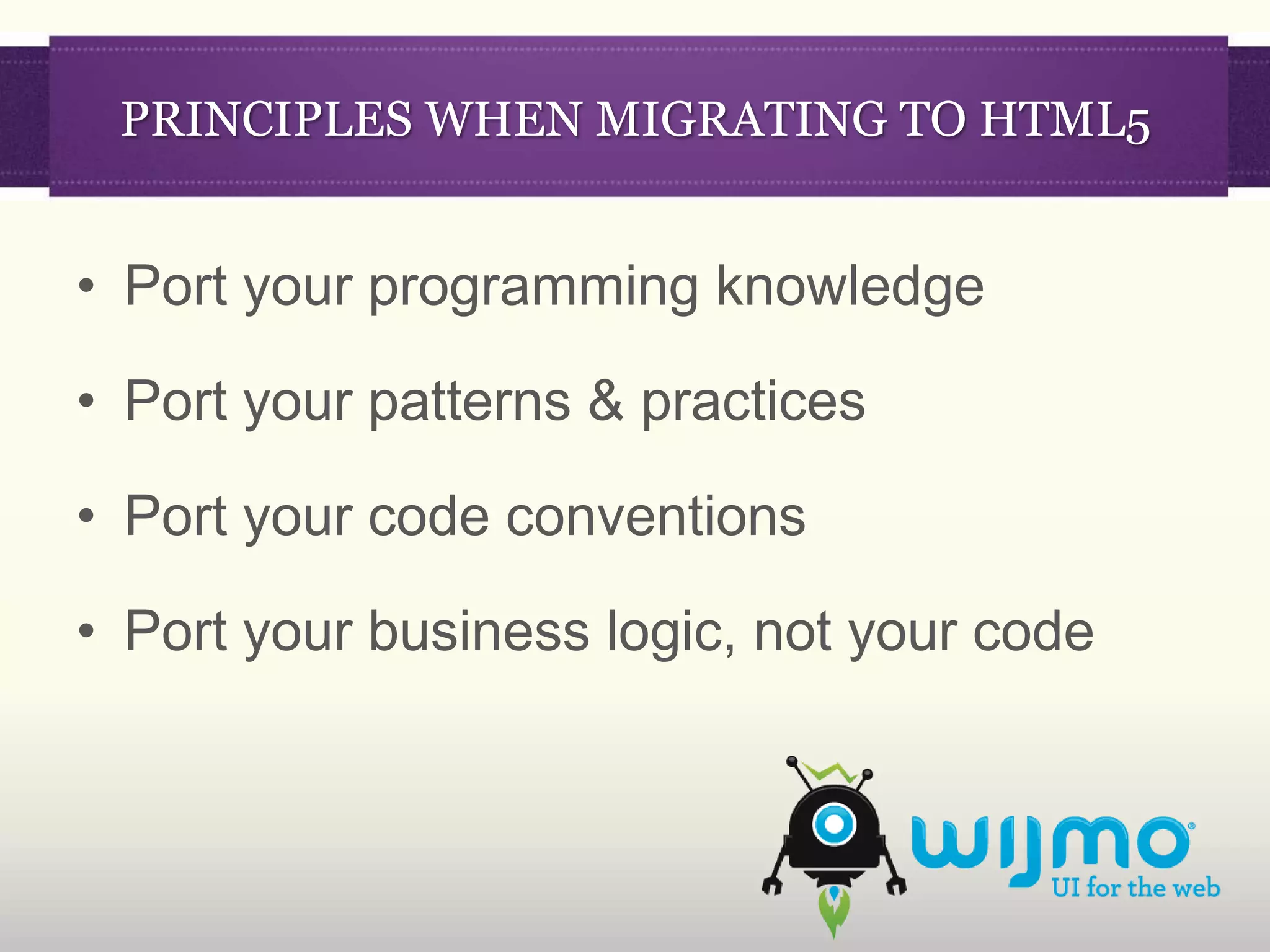 PRINCIPLES WHEN MIGRATING TO HTML5


• Port your programming knowledge

• Port your patterns & practices

• Port your code conventions

• Port your business logic, not your code
 