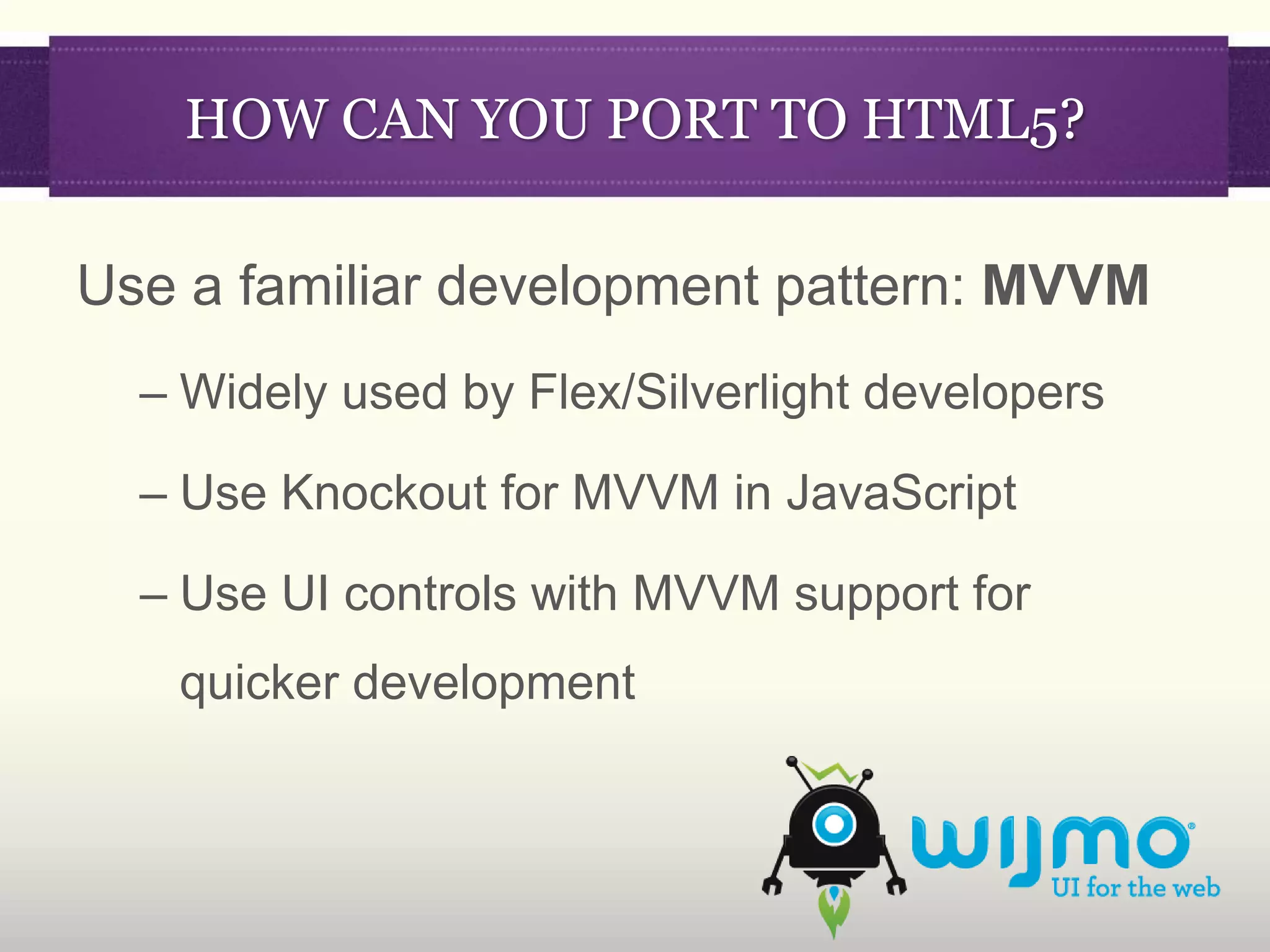 HOW CAN YOU PORT TO HTML5?

Use a familiar development pattern: MVVM
  – Widely used by Flex/Silverlight developers

  – Use Knockout for MVVM in JavaScript

  – Use UI controls with MVVM support for
   quicker development
 