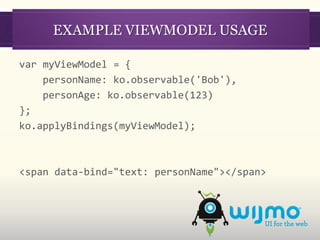 EXAMPLE VIEWMODEL USAGE

var myViewModel = {
    personName: ko.observable('Bob'),
    personAge: ko.observable(123)
};
ko.applyBindings(myViewModel);



<span data-bind="text: personName"></span>
 