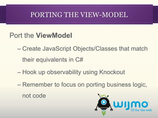 PORTING THE VIEW-MODEL

Port the ViewModel
  – Create JavaScript Objects/Classes that match
   their equivalents in C#

  – Hook up observability using Knockout

  – Remember to focus on porting business logic,
   not code
 