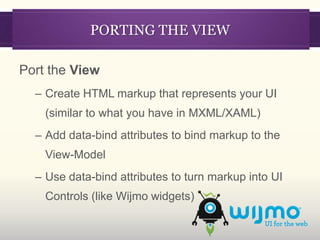 PORTING THE VIEW

Port the View
  – Create HTML markup that represents your UI
    (similar to what you have in MXML/XAML)
  – Add data-bind attributes to bind markup to the
    View-Model
  – Use data-bind attributes to turn markup into UI
    Controls (like Wijmo widgets)
 