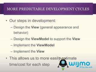 MORE PREDICTABLE DEVELOPMENT CYCLES


• Our steps in development:
  – Design the View (general appearance and
    behavior)
  – Design the ViewModel to support the View
  – Implement the ViewModel
  – Implement the View

• This allows us to more easily estimate
  time/cost for each step
 