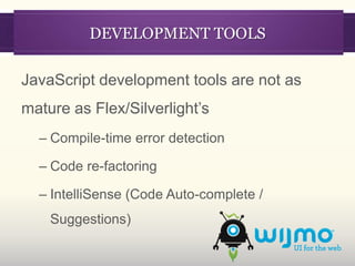 DEVELOPMENT TOOLS

JavaScript development tools are not as
mature as Flex/Silverlight’s
  – Compile-time error detection

  – Code re-factoring

  – IntelliSense (Code Auto-complete /
    Suggestions)
 
