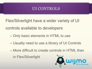 UI CONTROLS

Flex/Silverlight have a wider variety of UI
controls available to developers
  – Only basic elements in HTML to use

  – Usually need to use a library of UI Controls

  – More difficult to create controls in HTML than
    in Flex/Silverlight
 
