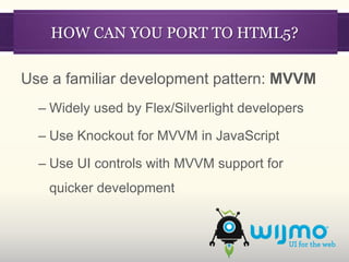 HOW CAN YOU PORT TO HTML5?

Use a familiar development pattern: MVVM
  – Widely used by Flex/Silverlight developers

  – Use Knockout for MVVM in JavaScript

  – Use UI controls with MVVM support for
   quicker development
 