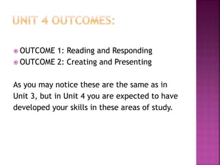  OUTCOME 1: Reading and Responding
 OUTCOME 2: Creating and Presenting
As you may notice these are the same as in
Unit 3, but in Unit 4 you are expected to have
developed your skills in these areas of study.
 