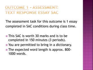 The assessment task for this outcome is 1 essay
completed in SAC conditions during class time.
 This SAC is worth 30 marks and is to be
completed in 150 minutes (3 periods).
 You are permitted to bring in a dictionary.
 The expected word length is approx. 800-
1000 words.
 