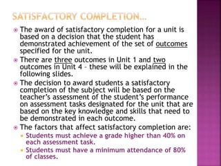  The award of satisfactory completion for a unit is
based on a decision that the student has
demonstrated achievement of the set of outcomes
specified for the unit.
 There are three outcomes in Unit 1 and two
outcomes in Unit 4 – these will be explained in the
following slides.
 The decision to award students a satisfactory
completion of the subject will be based on the
teacher’s assessment of the student’s performance
on assessment tasks designated for the unit that are
based on the key knowledge and skills that need to
be demonstrated in each outcome.
 The factors that affect satisfactory completion are:
 Students must achieve a grade higher than 40% on
each assessment task.
 Students must have a minimum attendance of 80%
of classes.
 