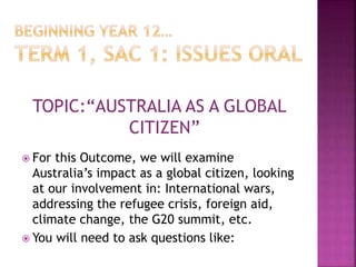 TOPIC:“AUSTRALIA AS A GLOBAL
CITIZEN”
 For this Outcome, we will examine
Australia’s impact as a global citizen, looking
at our involvement in: International wars,
addressing the refugee crisis, foreign aid,
climate change, the G20 summit, etc.
 You will need to ask questions like:
 