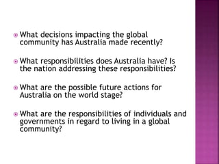  What decisions impacting the global
community has Australia made recently?
 What responsibilities does Australia have? Is
the nation addressing these responsibilities?
 What are the possible future actions for
Australia on the world stage?
 What are the responsibilities of individuals and
governments in regard to living in a global
community?
 
