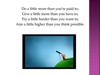 Do a little more than you’re paid to;
Give a little more than you have to;
Try a little harder than you want to;
Aim a little higher than you think possible.
 
