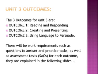 The 3 Outcomes for unit 3 are:
 OUTCOME 1: Reading and Responding
 OUTCOME 2: Creating and Presenting
 OUTCOME 3: Using Language to Persuade.
There will be work requirements such as
questions to answer and practice tasks, as well
as assessment tasks (SACs) for each outcome,
they are explained in the following slides...
 