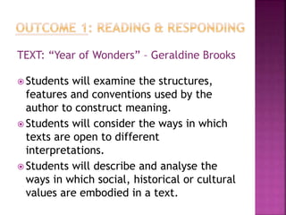 TEXT: “Year of Wonders” – Geraldine Brooks
 Students will examine the structures,
features and conventions used by the
author to construct meaning.
 Students will consider the ways in which
texts are open to different
interpretations.
 Students will describe and analyse the
ways in which social, historical or cultural
values are embodied in a text.
 