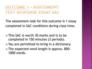 The assessment task for this outcome is 1 essay
completed in SAC conditions during class time.
 This SAC is worth 30 marks and is to be
completed in 150 minutes (3 periods).
 You are permitted to bring in a dictionary.
 The expected word length is approx. 800-
1000 words.
 