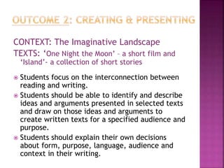 CONTEXT: The Imaginative Landscape
TEXTS: ‘One Night the Moon’ – a short film and
‘Island’- a collection of short stories
 Students focus on the interconnection between
reading and writing.
 Students should be able to identify and describe
ideas and arguments presented in selected texts
and draw on those ideas and arguments to
create written texts for a specified audience and
purpose.
 Students should explain their own decisions
about form, purpose, language, audience and
context in their writing.
 