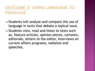  Students will analyse and compare the use of
language in texts that debate a topical issue.
 Students view, read and listen to texts such
as, feature articles, opinion pieces, cartoons,
editorials, letters to the editor, interviews on
current affairs programs, websites and
speeches.
 
