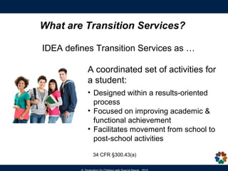 What are Transition Services?
IDEA defines Transition Services as …
A coordinated set of activities for
a student:
• Designed within a results-oriented
process
• Focused on improving academic &
functional achievement
• Facilitates movement from school to
post-school activities
34 CFR §300.43(a)
 