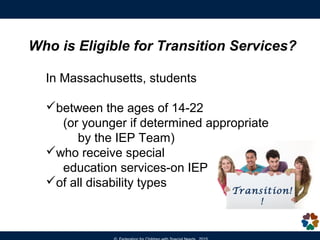 Who is Eligible for Transition Services?
In Massachusetts, students
between the ages of 14-22
(or younger if determined appropriate
by the IEP Team)
who receive special
education services-on IEP
of all disability types
Transition!
!
 