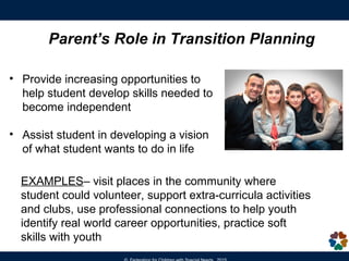 • Participate in IEP Meeting at age 14 or earlier
(eventually lead IEP meeting)
• Develop their own vision statement to share at the IEP
meeting, identify their interests and preferences
• Take courses to prepare them for postsecondary goals
• Identify career options that match their interests and
strengths/skills
• Set goals, aim high – sustain motivation
Students should be at the center
of the Transition Planning Process
Student’s Role in Transition Planning
 