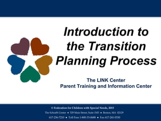 Introduction to
the Transition
Planning Process
The LINK Center
Parent Training and Information Center
© Federation for Children with Special Needs, 2015
The Schrafft Center ● 529 Main Street, Suite 1M3 ● Boston, MA 02129
617-236-7210 ● Toll Free 1-800-33-0688 ● Fax 617-241-0330
 