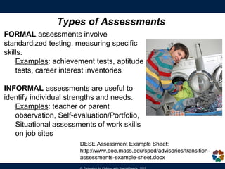 Transition Assessments
The IEP must include
“ …appropriate measurable post-secondary goals
based upon age appropriate transition assessments
related to training, education, employment and where
appropriate, independent living skills; …”
[20 U.S.C. §1414 (d)(1)(A)(i)(VIII)]]
Definition:
“ongoing process of collecting data on
the individual’s needs, preferences, and
interests as they relate to the demands
of work, education and personal and
social environments.”
[Sitlington, et al., 2007]
 