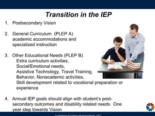 Transition in the IEP
1. Postsecondary Vision
2. General Curriculum (PLEP A)
academic accommodations and
specialized instruction
3. Other Educational Needs (PLEP B)
Extra curriculum activities,
Social/Emotional needs,
Assistive Technology, Travel Training,
Behavior, Nonacademic activities,
Skill development related to vocational preparation or
experience
4. Annual IEP goals should align with student’s post-
secondary outcomes and disability related needs One
year step towards Vision
 