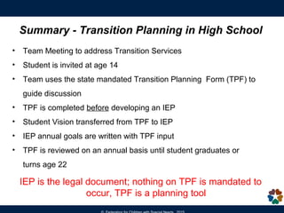 Summary - Transition Planning in High School
• Team Meeting to address Transition Services
• Student is invited at age 14
• Team uses the state mandated Transition Planning Form (TPF) to
guide discussion
• TPF is completed before developing an IEP
• Student Vision transferred from TPF to IEP
• IEP annual goals are written with TPF input
• TPF is reviewed on an annual basis until student graduates or turns
age 22
IEP is the legal document; nothing on TPF is mandated to
occur, TPF is a planning tool
 