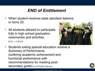 • When student receives state standard diploma
or turns 22.
• All students allowed to participate
fully in high school graduation
ceremonies and activities.
M.G.L. c.71B §16
• Students exiting special education receive a
Summary of Performance
(outlining academic achievement and
functional performance with
recommendations for meeting post-
secondary goals) 34 CFR §300.305(e)(3)
END of Entitlement
 