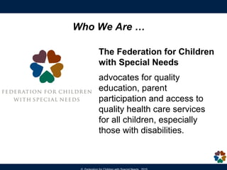The Federation for Children
with Special Needs
advocates for quality
education, parent
participation and access to
quality health care services
for all children, especially
those with disabilities.
Who We Are …
 