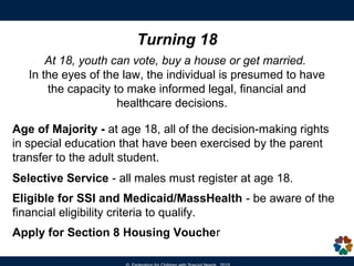 Graduation
To earn a state standard diploma, student
must:
• meet the Competency Determination
(CD) standard (pass all three 10th
grade MCAS tests), and
• meet all local graduation requirements.
An Educational Proficiency Plan (EPP) must
be developed for any student who does not
meet or exceed the Proficient level (score of
240) on the grade 10 ELA and/or
Mathematics tests.
http://www.doe.mass.edu/ccr/epp/
IEP &TPF Form
includes:
Anticipated date of
graduation
Certificate of Achievement or Attendance is not a state diploma.
 