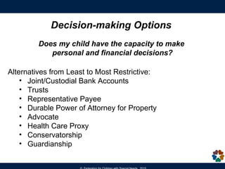 At 18, youth can vote, buy a house or get married.
In the eyes of the law, the individual is presumed to have
the capacity to make informed legal, financial and
healthcare decisions.
Age of Majority - at age 18, all of the decision-making rights
in special education that have been exercised by the parent
transfer to the adult student.
Selective Service - all males must register at age 18.
Eligible for SSI and Medicaid/MassHealth - be aware of the
financial eligibility criteria to qualify.
Apply for Section 8 Housing Voucher
Turning 18
 