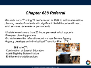 Does my child have the capacity to make
personal and financial decisions?
Alternatives from Least to Most Restrictive:
• Joint/Custodial Bank Accounts
• Durable Power of Attorney for Property
• Trusts
• Representative Payee
• Advocate
• Health Care Proxy
• Conservatorship
• Guardianship
Decision-making Options
 
