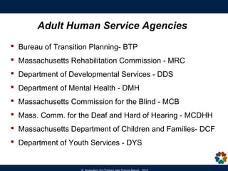 Adult Human Service Agencies
 Massachusetts Rehabilitation Commission - MRC
 Department of Developmental Services - DDS
 Department of Mental Health - DMH
 Massachusetts Commission for the Blind - MCB
 Mass. Comm. for the Deaf and Hard of Hearing - MCDHH
 Massachusetts Department of Children and Families - DCF
 Department of Youth Services - DYS
Bureau of Transition Planning- BTP
 