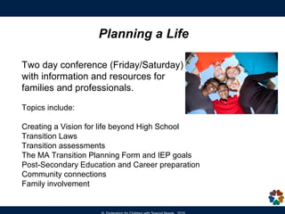 Planning a Life
Planning a Life is a two day Transition planning conference (runs 8:30am to
4pm) with information and resources for families, educators and professionals.
Topics include:
•Creating a Vision for life beyond High School
•Transition laws
•Transition assessments
•The MA Transition Planning Form and IEP goals
•Post-Secondary Education and Career preparation
•Community connections
•Family involvement
Registration is required as space is limited. There is a program fee for this
conference.
For current dates and more information -
http://fcsn.org/linkcenter/pal
 