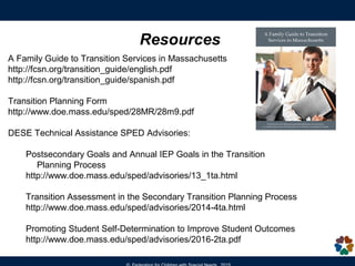 Resources
A Family Guide to Transition Services in Massachusetts
http://fcsn.org/transition_guide/english.pdf
http://fcsn.org/transition_guide/spanish.pdf
Transition Planning Form
http://www.doe.mass.edu/sped/28MR/28m9.pdf
DESE Technical Assistance SPED Advisories:
Postsecondary Goals and Annual IEP Goals in the Transition
Planning Process
http://www.doe.mass.edu/sped/advisories/13_1ta.html
Transition Assessment in the Secondary Transition Planning Process
http://www.doe.mass.edu/sped/advisories/2014-4ta.html
Promoting Student Self-Determination to Improve Student Outcomes
http://www.doe.mass.edu/sped/advisories/2016-2ta.pdf
 