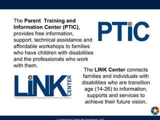 The LINK Center connects
families and individuals with
disabilities who are transition
age (14-26) to information,
supports and services to
achieve their future vision.
The Parent Training and
Information Center (PTIC),
provides free information,
support, technical assistance and
affordable workshops to families
who have children with disabilities
and the professionals who work
with them.
 