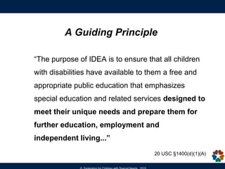 A Guiding Principle
“The purpose of IDEA is to ensure that all children
with disabilities have available to them a free and
appropriate public education that emphasizes
special education and related services designed to
meet their unique needs and prepare them for
further education, employment and
independent living...”
20 USC §1400(d)(1)(A)
 