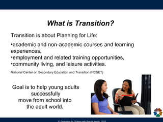 What is Transition Planning?
Transition is about Planning for Life after high school:
•academic and non-academic courses and learning
experiences,
•employment and related training opportunities,
•community living, and leisure activities.
Goal is to help young adults
successfully
move from school into
the adult world.
 