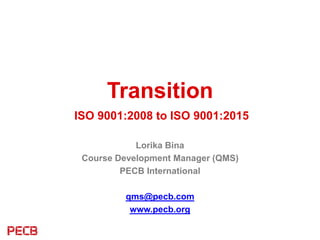 Transition
ISO 9001:2008 to ISO 9001:2015
Lorika Bina
Course Development Manager (QMS)
PECB International
qms@pecb.com
www.pecb.org
 
