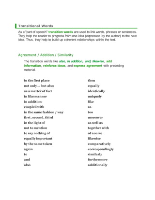 Transitional Words
As a "part of speech" transition words are used to link words, phrases or sentences.
They help the reader to progress from one idea (expressed by the author) to the next
idea. Thus, they help to build up coherent relationships within the text.
Agreement / Addition / Similarity
The transition words like also, in addition, and, likewise, add
information, reinforce ideas, and express agreement with preceding
material.
in the first place
not only ... but also
as a matter of fact
in like manner
in addition
coupled with
in the same fashion / way
first, second, third
in the light of
not to mention
to say nothing of
equally important
by the same token
again
to
and
also
then
equally
identically
uniquely
like
as
too
moreover
as well as
together with
of course
likewise
comparatively
correspondingly
similarly
furthermore
additionally
 