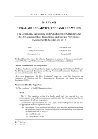STATUTORY INSTRUMENTS



                                           2013 No. 621

    LEGAL AID AND ADVICE, ENGLAND AND WALES

   The Legal Aid, Sentencing and Punishment of Offenders Act
    2012 (Consequential, Transitional and Saving Provisions)
                (Amendment) Regulations 2013

                       Made      -   -     -     -                14th March 2013
                       Laid before Parliament                     15th March 2013
                       Coming into force -       -                    1st April 2013

The Lord Chancellor makes the following Regulations in exercise of the powers conferred by
section 149 of the Legal Aid, Sentencing and Punishment of Offenders Act 2012(a).

Citation, commencement and interpretation
  1. These Regulations may be cited as the Legal Aid, Sentencing and Punishment of Offenders
Act 2012 (Consequential, Transitional and Saving Provisions) (Amendment) Regulations 2013
and come into force on 1st April 2013.
  2. In these Regulations, “the 2013 Regulations” means the Legal Aid, Sentencing and
Punishment of Offenders Act 2012 (Consequential, Transitional and Saving Provisions)
Regulations 2013(b).

Amendment of the 2013 Regulations
  3. After regulation 9 of the 2013 Regulations, insert—

        “Costs
          9A.—(1) This regulation applies if a legally aided party has received in a pre-
        commencement case funded services made available under the Community Legal Service
        in connection with relevant proceedings.
          (2) Where this regulation applies, the Civil Legal Aid (Costs) Regulations 2013(c) must
        be applied with the following modifications—
             (a) in regulation 7 (cost protection in relation to legal help, help with family mediation
                 or family help (lower)), the references to legal help and family help (lower) include
                 the following levels of service—
                     (i) Legal Help; and
                     (ii) Family Help (Lower);

(a) 2012 c. 10.
(b) S.I. 2013/534.
(c) S.I. 2013/611.
 