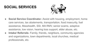 SOCIAL SERVICES
● Social Service Coordinator- Assist with housing, employment, home
care services, tax abatements, transportation, food insecurity, fuel
assistance, Masshealth, SSI, MA RMV, senior scams, adaptive
assistance, low vision, hearing loss support, elder abuse, etc.
● Intake/ Referrals- Family, friends, neighbors, community agencies
and organizations, town departments, local churches, medical
professionals, etc.
 