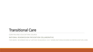 Transitional Care
CONTINUING EDUCATION COURSE
NATIONAL READMISSION PREVENTION COLLABORATIVE
FOR MORE INFORMATION & FURTHER RESOURCES VISIT WWW.NATIONALREADM ISSIONPREVENTION.COM
 