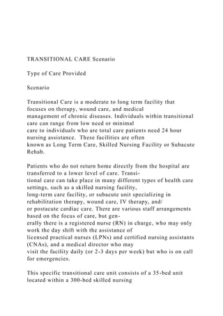 TRANSITIONAL CARE Scenario
Type of Care Provided
Scenario
Transitional Care is a moderate to long term facility that
focuses on therapy, wound care, and medical
management of chronic diseases. Individuals within transitional
care can range from low need or minimal
care to individuals who are total care patients need 24 hour
nursing assistance. These facilities are often
known as Long Term Care, Skilled Nursing Facility or Subacute
Rehab.
Patients who do not return home directly from the hospital are
transferred to a lower level of care. Transi-
tional care can take place in many different types of health care
settings, such as a skilled nursing facility,
long-term care facility, or subacute unit specializing in
rehabilitation therapy, wound care, IV therapy, and/
or postacute cardiac care. There are various staff arrangements
based on the focus of care, but gen-
erally there is a registered nurse (RN) in charge, who may only
work the day shift with the assistance of
licensed practical nurses (LPNs) and certified nursing assistants
(CNAs), and a medical director who may
visit the facility daily (or 2-3 days per week) but who is on call
for emergencies.
This specific transitional care unit consists of a 35-bed unit
located within a 300-bed skilled nursing
 