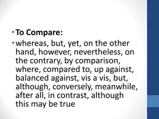 To Compare:whereas, but, yet, on the other hand, however, nevertheless, on the contrary, by comparison, where, compared to, up against, balanced against, vis a vis, but, although, conversely, meanwhile, after all, in contrast, although this may be true