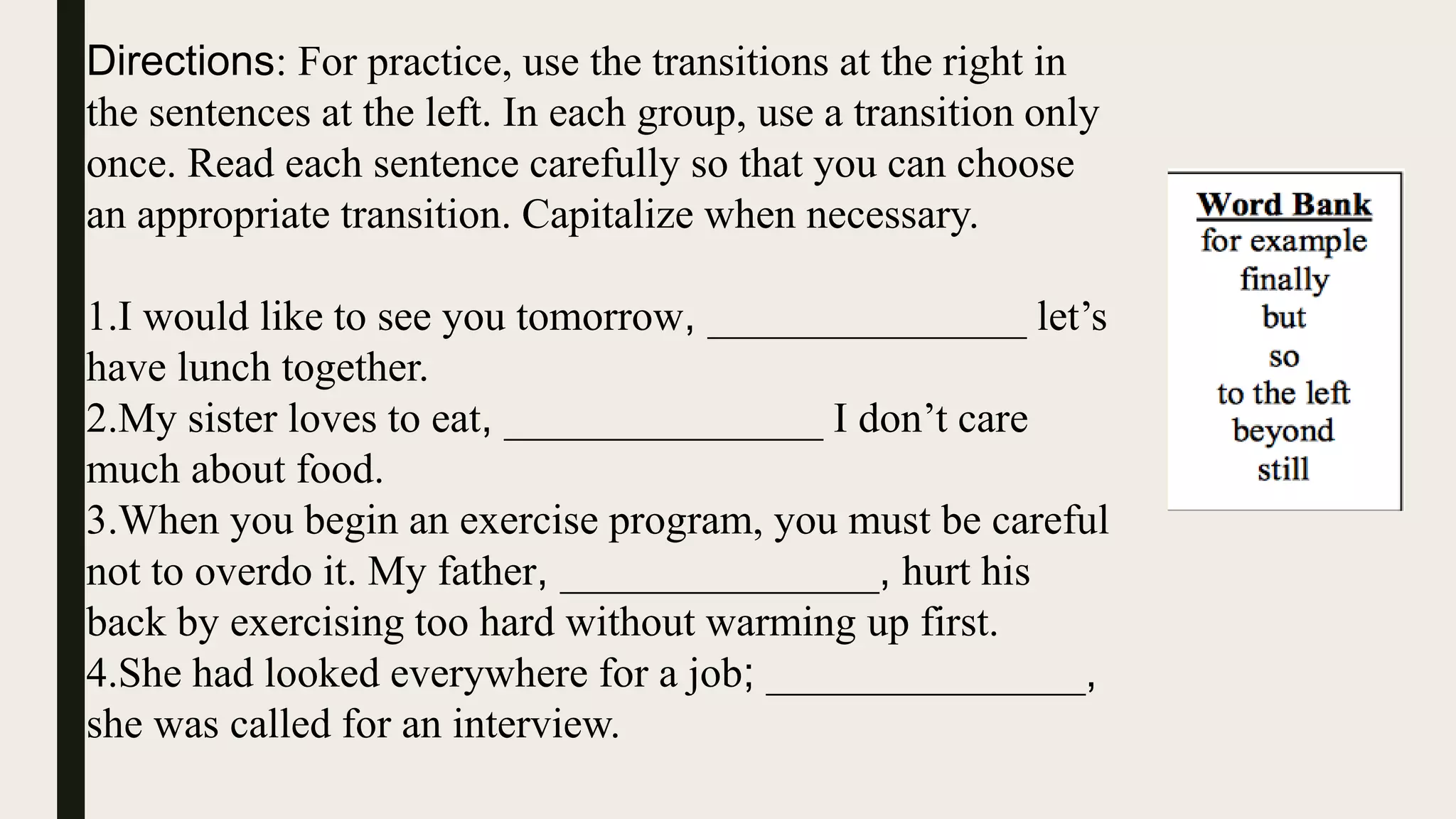 Directions: For practice, use the transitions at the right in
the sentences at the left. In each group, use a transition only
once. Read each sentence carefully so that you can choose
an appropriate transition. Capitalize when necessary.
1.I would like to see you tomorrow, _______________ let’s
have lunch together.
2.My sister loves to eat, _______________ I don’t care
much about food.
3.When you begin an exercise program, you must be careful
not to overdo it. My father, _______________, hurt his
back by exercising too hard without warming up first.
4.She had looked everywhere for a job; _______________,
she was called for an interview.
 