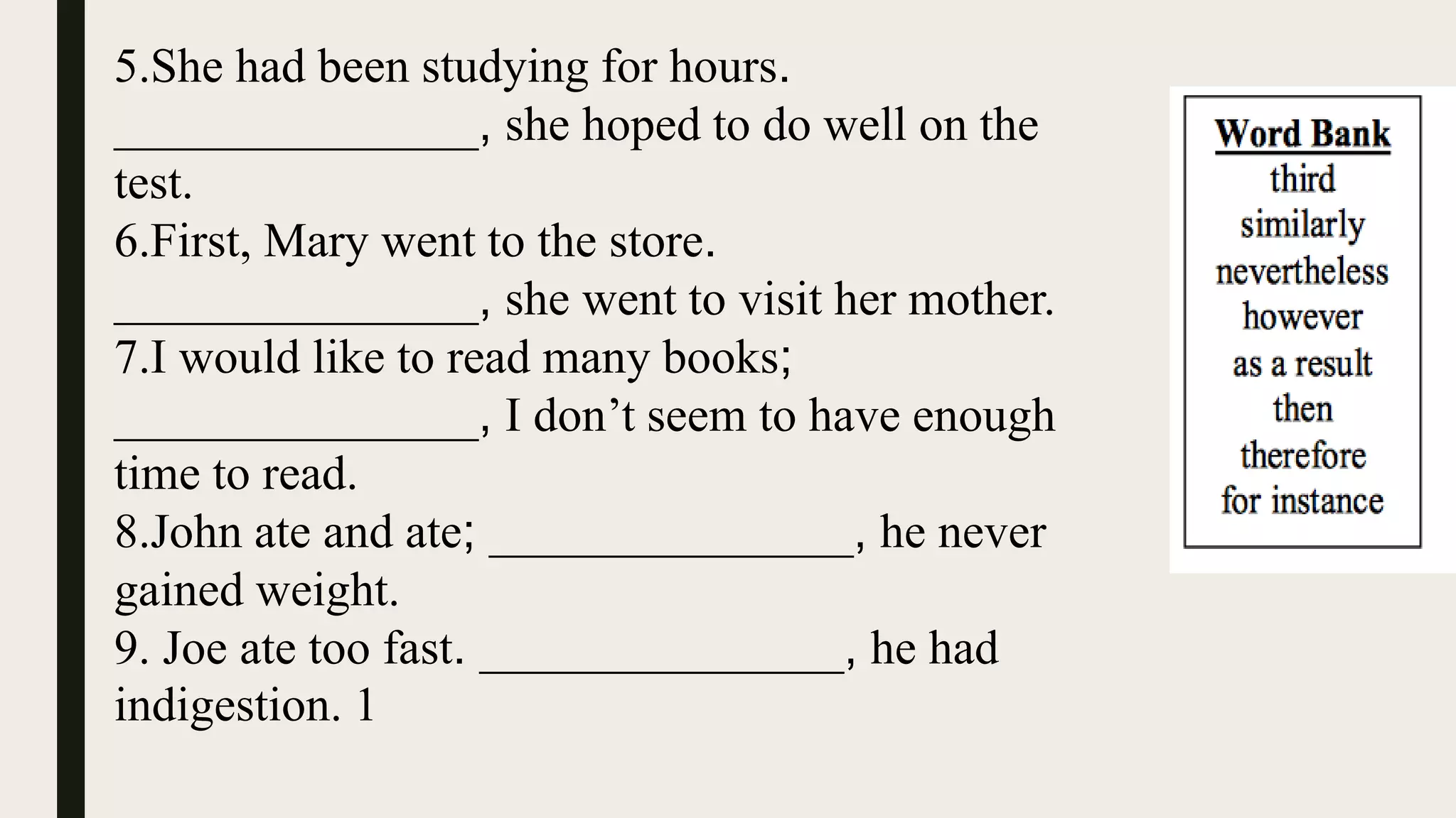 5.She had been studying for hours.
_______________, she hoped to do well on the
test.
6.First, Mary went to the store.
_______________, she went to visit her mother.
7.I would like to read many books;
_______________, I don’t seem to have enough
time to read.
8.John ate and ate; _______________, he never
gained weight.
9. Joe ate too fast. _______________, he had
indigestion. 1
 